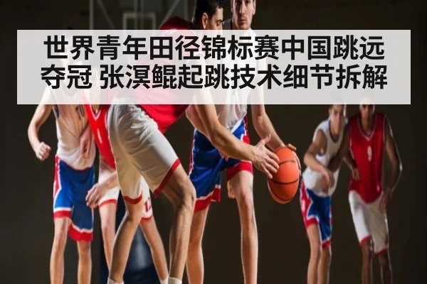 世界青年田径锦标赛中国跳远夺冠 张溟鲲起跳技术细节拆解(www.c7c7.app.com)